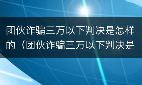团伙诈骗三万以下判决是怎样的（团伙诈骗三万以下判决是怎样的案件）