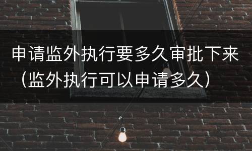 申请监外执行要多久审批下来（监外执行可以申请多久）