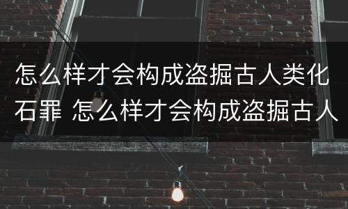 怎么样才会构成盗掘古人类化石罪 怎么样才会构成盗掘古人类化石罪名