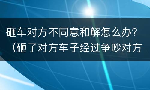 砸车对方不同意和解怎么办？（砸了对方车子经过争吵对方不同意调解怎么办）