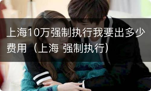 上海10万强制执行我要出多少费用（上海 强制执行）