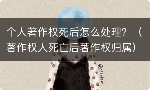 个人著作权死后怎么处理？（著作权人死亡后著作权归属）