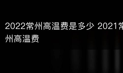 2022常州高温费是多少 2021常州高温费