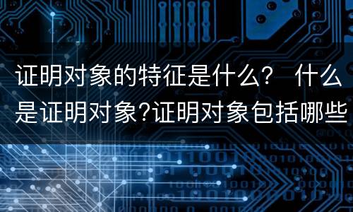 证明对象的特征是什么？ 什么是证明对象?证明对象包括哪些方面?