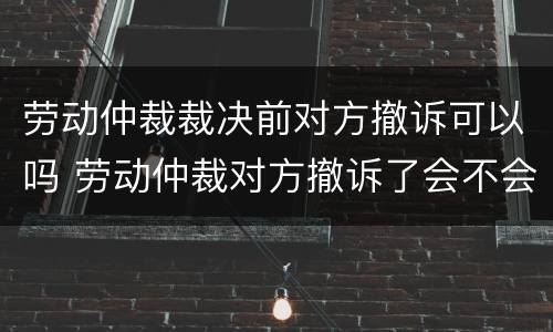 劳动仲裁裁决前对方撤诉可以吗 劳动仲裁对方撤诉了会不会通知