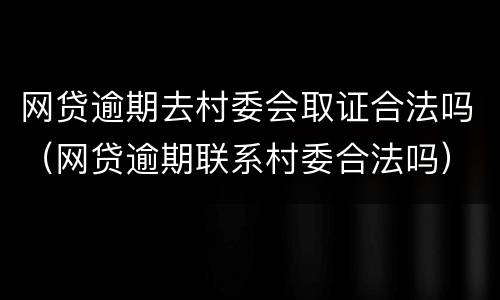网贷逾期去村委会取证合法吗（网贷逾期联系村委合法吗）