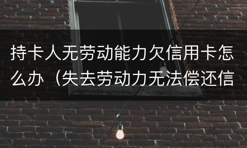 持卡人无劳动能力欠信用卡怎么办（失去劳动力无法偿还信用卡怎么办）