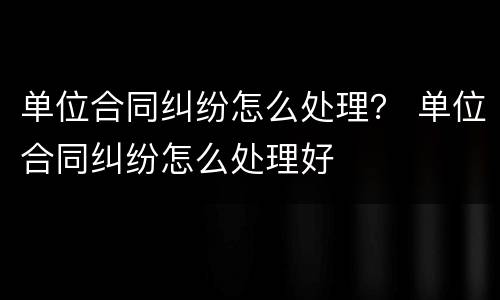单位合同纠纷怎么处理？ 单位合同纠纷怎么处理好