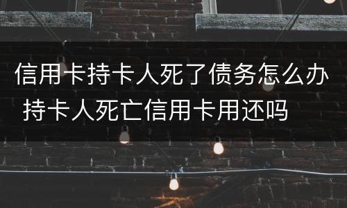 信用卡持卡人死了债务怎么办 持卡人死亡信用卡用还吗