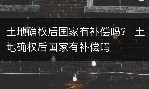 土地确权后国家有补偿吗？ 土地确权后国家有补偿吗