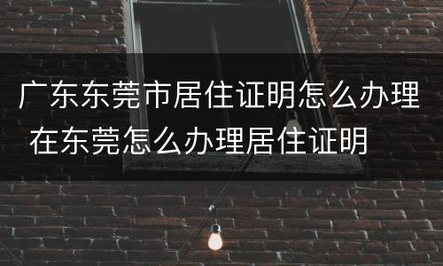 广东东莞市居住证明怎么办理 在东莞怎么办理居住证明