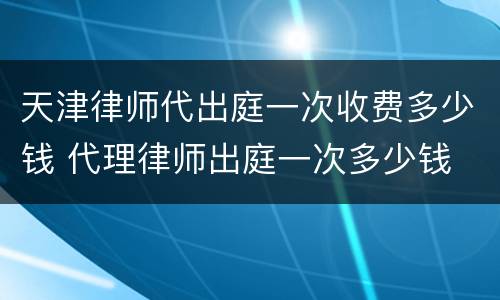 天津律师代出庭一次收费多少钱 代理律师出庭一次多少钱