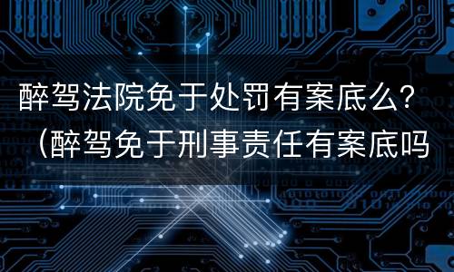 醉驾法院免于处罚有案底么？（醉驾免于刑事责任有案底吗）