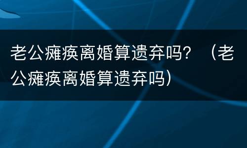 老公瘫痪离婚算遗弃吗？（老公瘫痪离婚算遗弃吗）