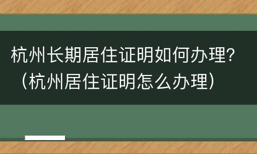 杭州长期居住证明如何办理？（杭州居住证明怎么办理）