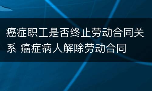 癌症职工是否终止劳动合同关系 癌症病人解除劳动合同