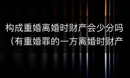 构成重婚离婚时财产会少分吗（有重婚罪的一方离婚时财产怎么分）