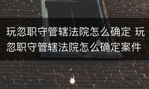 玩忽职守管辖法院怎么确定 玩忽职守管辖法院怎么确定案件