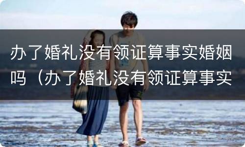 办了婚礼没有领证算事实婚姻吗（办了婚礼没有领证算事实婚姻吗女方）