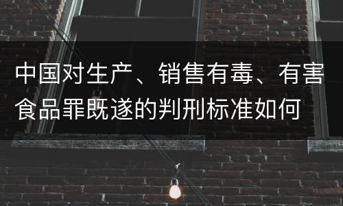 中国对生产、销售有毒、有害食品罪既遂的判刑标准如何
