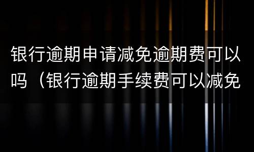 银行逾期申请减免逾期费可以吗（银行逾期手续费可以减免吗）