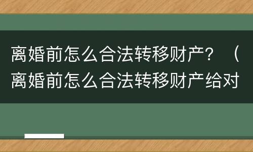 离婚前怎么合法转移财产?(离婚前怎么合法转移财产给对方)