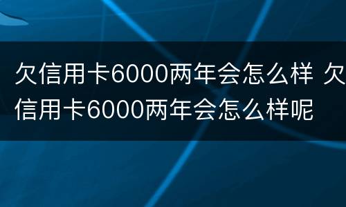 欠信用卡6000两年会怎么样 欠信用卡6000两年会怎么样呢