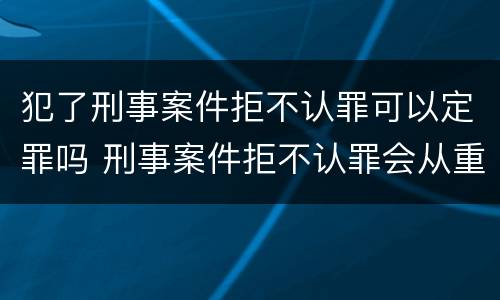 犯了刑事案件拒不认罪可以定罪吗 刑事案件拒不认罪会从重处罚吗