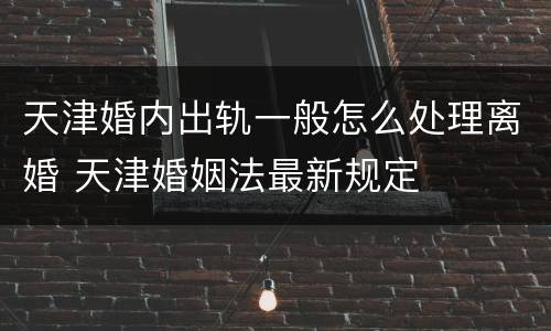天津婚内出轨一般怎么处理离婚 天津婚姻法最新规定