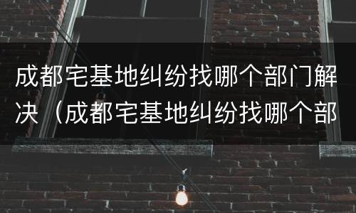 成都宅基地纠纷找哪个部门解决（成都宅基地纠纷找哪个部门解决最快）