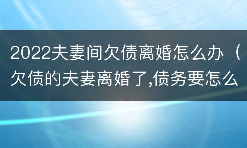 2022夫妻间欠债离婚怎么办（欠债的夫妻离婚了,债务要怎么办）