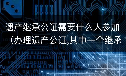 遗产继承公证需要什么人参加（办理遗产公证,其中一个继承人不能到现场）