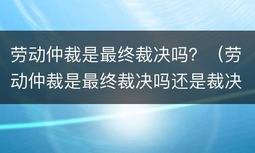 劳动仲裁是最终裁决吗？（劳动仲裁是最终裁决吗还是裁决）