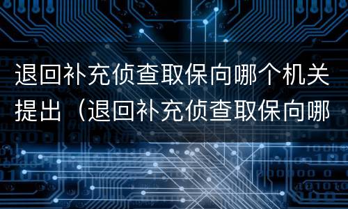 退回补充侦查取保向哪个机关提出（退回补充侦查取保向哪个机关提出申请）