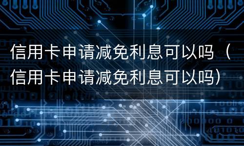信用卡申请减免利息可以吗（信用卡申请减免利息可以吗）