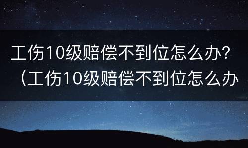 工伤10级赔偿不到位怎么办？（工伤10级赔偿不到位怎么办呢）