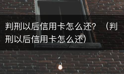 判刑以后信用卡怎么还？（判刑以后信用卡怎么还）