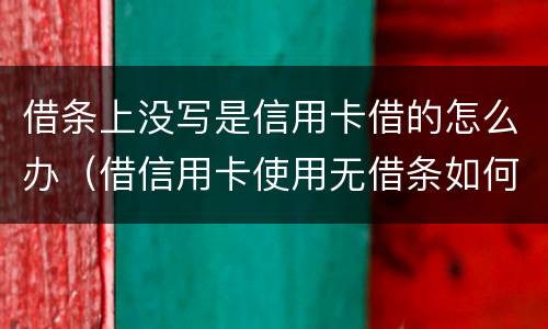 借条上没写是信用卡借的怎么办（借信用卡使用无借条如何起诉）