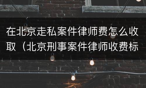 在北京走私案件律师费怎么收取（北京刑事案件律师收费标准和方式）