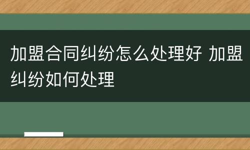 加盟合同纠纷怎么处理好 加盟纠纷如何处理
