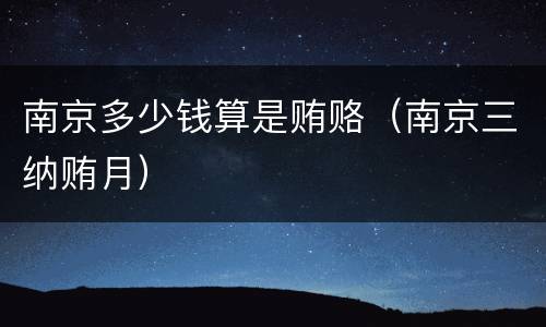 南京多少钱算是贿赂（南京三纳贿月）