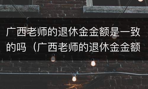 广西老师的退休金金额是一致的吗（广西老师的退休金金额是一致的吗怎么查）
