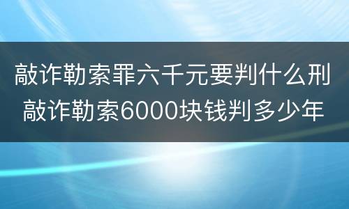 敲诈勒索罪六千元要判什么刑 敲诈勒索6000块钱判多少年