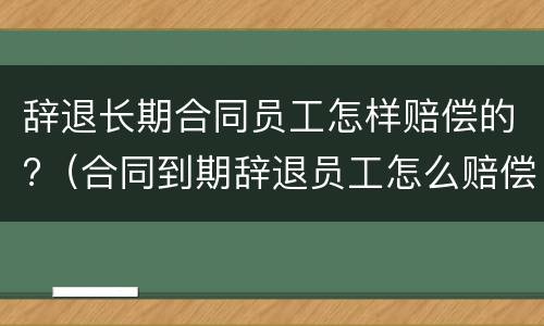 辞退长期合同员工怎样赔偿的?（合同到期辞退员工怎么赔偿）