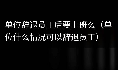 单位辞退员工后要上班么（单位什么情况可以辞退员工）