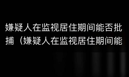 嫌疑人在监视居住期间能否批捕（嫌疑人在监视居住期间能否批捕他人）
