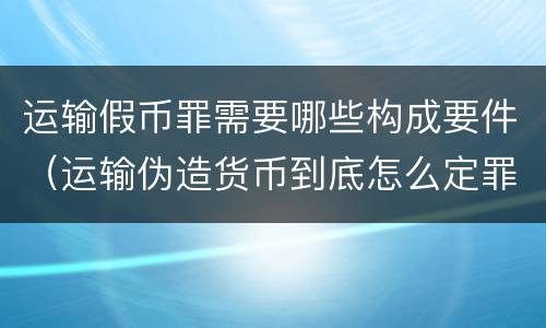 运输假币罪需要哪些构成要件（运输伪造货币到底怎么定罪）
