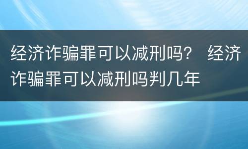 经济诈骗罪可以减刑吗？ 经济诈骗罪可以减刑吗判几年