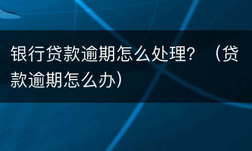 银行贷款逾期怎么处理？（贷款逾期怎么办）
