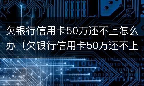 欠银行信用卡50万还不上怎么办（欠银行信用卡50万还不上怎么办呀）